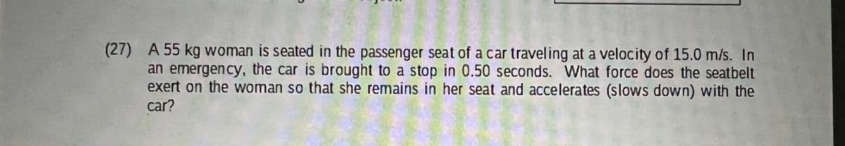 (27) A 55 kg woman is seated in the passenger seat of a car traveling at a velocity of 15.0 m/s. In
an emergency, the car is brought to a stop in 0.50 seconds. What force does the seatbelt
exert on the woman so that she remains in her seat and accelerates (slows down) with the
car?