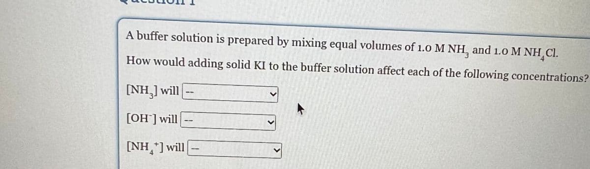 A buffer solution is prepared by mixing equal volumes of 1.0 M NH, and 1.0 M NH Cl.
How would adding solid KI to the buffer solution affect each of the following concentrations?
[NH₂] will
[OH] will
[NH+] will