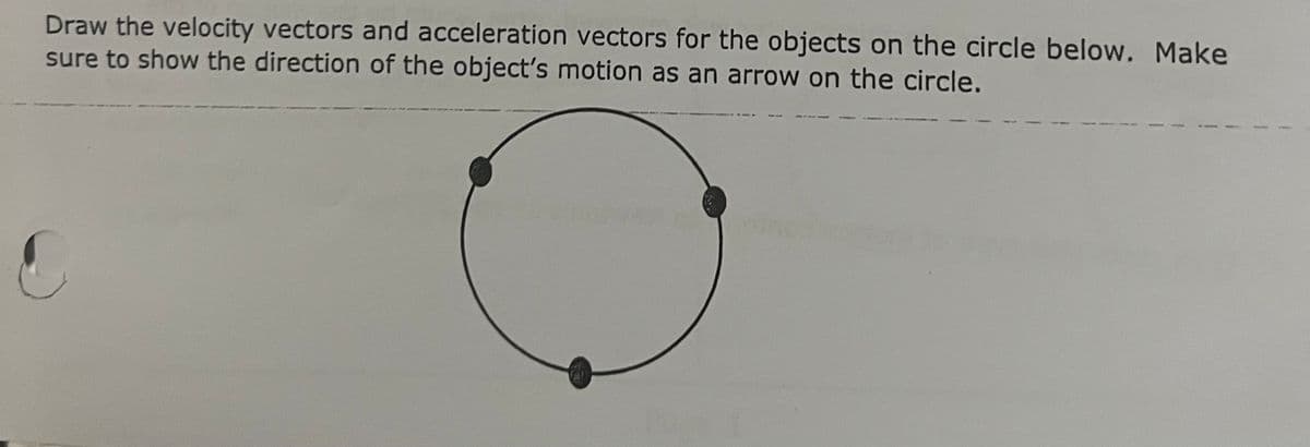 Draw the velocity vectors and acceleration vectors for the objects on the circle below. Make
sure to show the direction of the object's motion as an arrow on the circle.