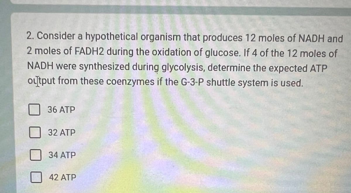 2. Consider a hypothetical organism that produces 12 moles of NADH and
2 moles of FADH2 during the oxidation of glucose. If 4 of the 12 moles of
NADH were synthesized during glycolysis, determine the expected ATP
output from these coenzymes if the G-3-P shuttle system is used.
36 ATP
32 ATP
34 ATP
42 ATP