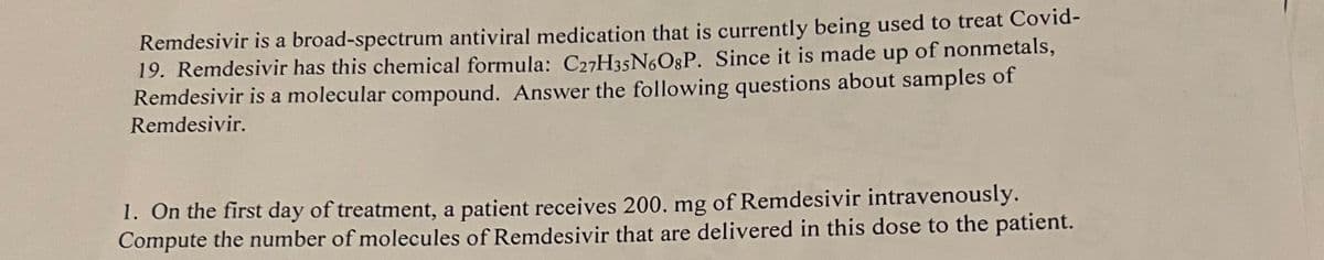 Remdesivir is a broad-spectrum antiviral medication that is currently being used to treat Covid-
19. Remdesivir has this chemical formula: C27H35N6O3P. Since it is made up of nonmetals,
Remdesivir is a molecular compound. Answer the following questions about samples of
Remdesivir.
1. On the first day of treatment, a patient receives 200. mg of Remdesivir intravenously.
Compute the number of molecules of Remdesivir that are delivered in this dose to the patient.
