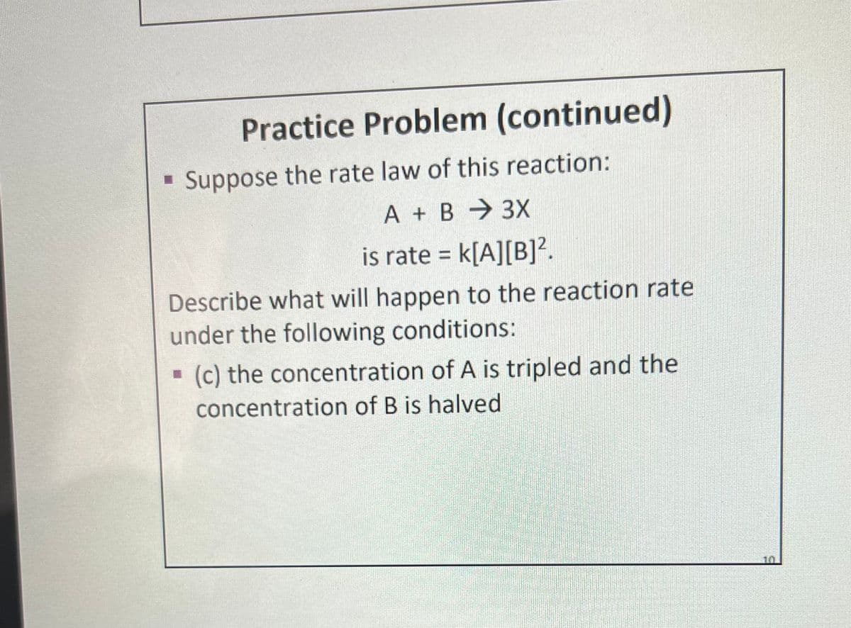 Practice Problem (continued)
Suppose the rate law of this reaction:
A + B 3X
is rate = k[A][B]².
Describe what will happen to the reaction rate
under the following conditions:
· (c) the concentration of A is tripled and the
concentration of B is halved
