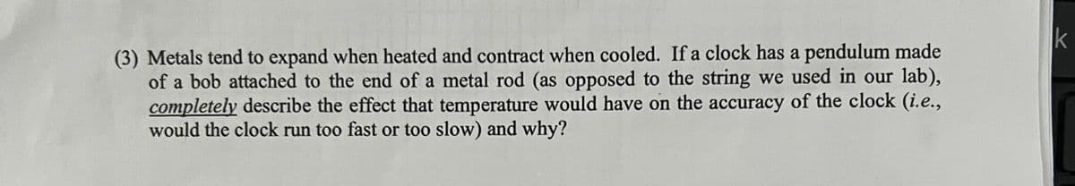 (3) Metals tend to expand when heated and contract when cooled. If a clock has a pendulum made
of a bob attached to the end of a metal rod (as opposed to the string we used in our lab),
completely describe the effect that temperature would have on the accuracy of the clock (i.e.,
would the clock run too fast or too slow) and why?
k