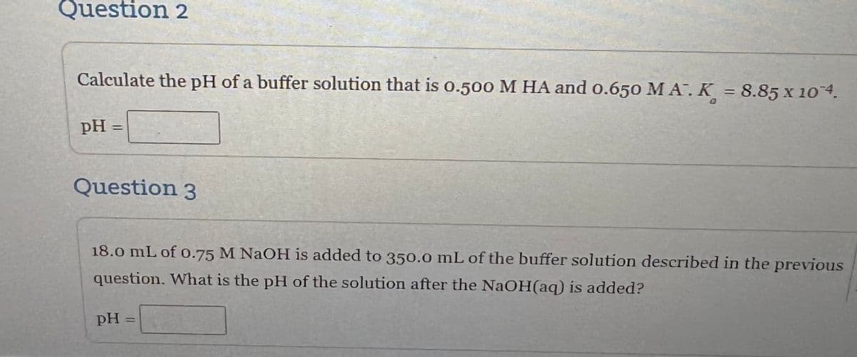 Question 2
Calculate the pH of a buffer solution that is 0.500 M HA and 0.650 MA. K = 8.85 x 104.
pH =
Question 3
18.0 mL of 0.75 M NaOH is added to 350.0 mL of the buffer solution described in the previous
question. What is the pH of the solution after the NaOH(aq) is added?
PH
=