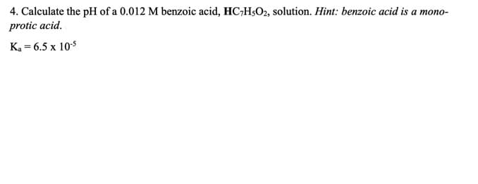 4. Calculate the pH of a 0.012 M benzoic acid, HC;H;O2, solution. Hint: benzoic acid is a mono-
protic acid.
K. = 6.5 x 10$
