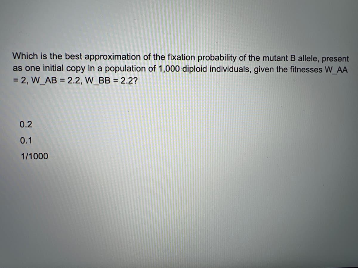 Which is the best approximation of the fixation probability of the mutant B allele, present
as one initial copy in a population of 1,000 diploid individuals, given the fitnesses W_AA
= 2, W_AB = 2.2, W_BB = 2.2?
0.2
0.1
1/1000
