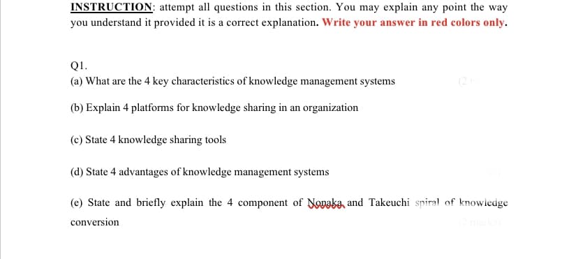 INSTRUCTION: attempt all questions in this section. You may explain any point the way
you understand it provided it is a correct explanation. Write your answer in red colors only.
Q1.
(a) What are the 4 key characteristics of knowledge management systems
(2
(b) Explain 4 platforms for knowledge sharing in an organization
(c) State 4 knowledge sharing tools
(d) State 4 advantages of knowledge management systems
(e) State and briefly explain the 4 component of Noaka, and Takeuchi spiral of knowledge
conversion
