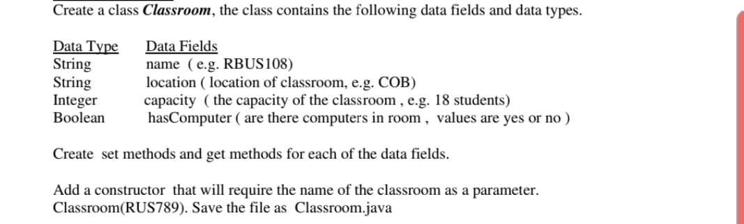 Create a class Classroom, the class contains the following data fields and data types.
Data Type
String
String
Integer
Boolean
Data Fields
name (e.g. RBUS108)
location ( location of classroom, e.g. COB)
capacity ( the capacity of the classroom , e.g. 18 students)
hasComputer ( are there computers in room , values are yes or no )
Create set methods and get methods for each of the data fields.
Add a constructor that will require the name of the classroom as a parameter.
Classroom(RUS789). Save the file as Classroom.java
