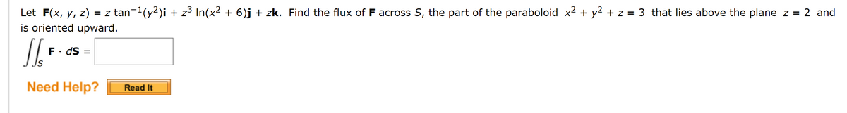 Let F(x, y, z) = z tan-1(y2)i + z3 In(x2 + 6)j + zk. Find the flux of F across S, the part of the paraboloid x2 + y² + z = 3 that lies above the plane z = 2 and
is oriented upward.
%3D
F• dS :
Need Help?
Read It
