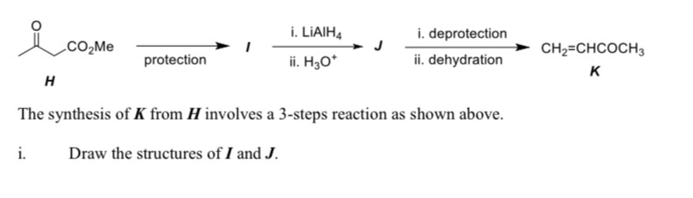 i. LIAIH4
i. deprotection
.CO2ME
J
CH2=CHCOCH3
protection
ii. H3O*
ii. dehydration
K
The synthesis of K from H involves a 3-steps reaction as shown above.
i.
Draw the structures of I and J.
