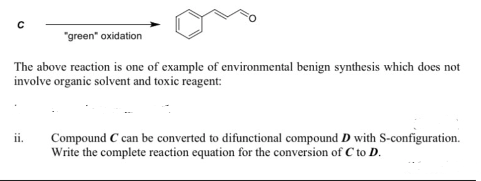 "green" oxidation
The above reaction is one of example of environmental benign synthesis which does not
involve organic solvent and toxic reagent:
ii.
Compound C can be converted to difunctional compound D with S-configuration.
Write the complete reaction equation for the conversion of C to D.
