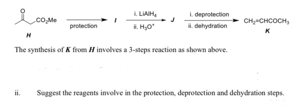 i. LIAIH4
i. deprotection
.CO2ME
J
CH2=CHCOCH3
protection
ii. H30*
ii. dehydration
K
H
The synthesis of K from H involves a 3-steps reaction as shown above.
ii.
Suggest the reagents involve in the protection, deprotection and dehydration steps.
