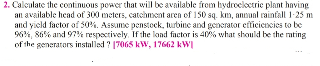 2. Calculate the continuous power that will be available from hydroelectric plant having
an available head of 300 meters, catchment area of 150 sq. km, annual rainfall 1-25 m
and yield factor of 50%. Assume penstock, turbine and generator efficiencies to be
96%, 86% and 97% respectively. If the load factor is 40% what should be the rating
of the generators installed ? [7065 kW, 17662 kW[
