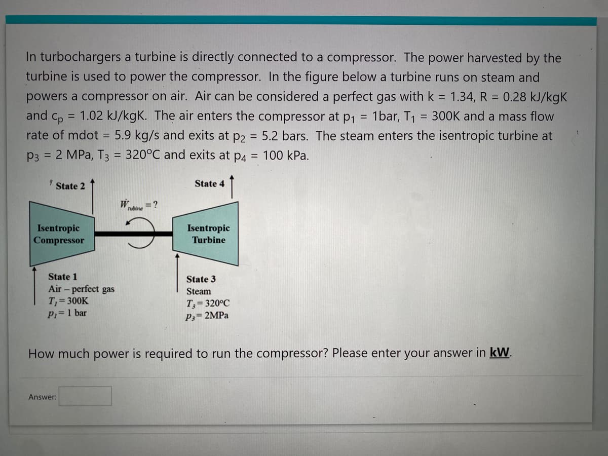 In turbochargers a turbine is directly connected to a compressor. The power harvested by the
turbine is used to power the compressor. In the figure below a turbine runs on steam and
powers a compressor on air. Air can be considered a perfect gas with k = 1.34, R = 0.28 kJ/kgk
and cp = 1.02 kJ/kgK. The air enters the compressor at p₁
1bar, T₁ = 300K and a mass flow
=
rate of mdot =
P3 = 2 MPa, T3 = 320°C and exits at p4
5.9 kg/s and exits at p2 = 5.2 bars. The steam enters the isentropic turbine at
= 100 kPa.
9 State 2
Isentropic
Compressor
State 1
Air - perfect gas
T₁ = 300K
P₁= 1 bar
W
= ?
tubine
Answer:
State 4
Isentropic
Turbine
State 3
Steam
T3=320°C
P3= 2MPa
How much power is required to run the compressor? Please enter your answer in kW.