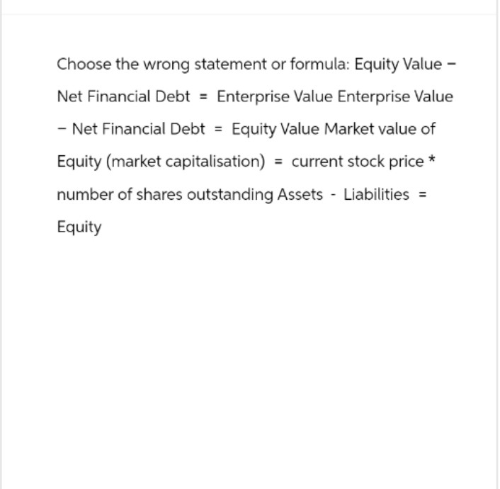Choose the wrong statement or formula: Equity Value -
Net Financial Debt = Enterprise Value Enterprise Value
- Net Financial Debt = Equity Value Market value of
Equity (market capitalisation) = current stock price*
number of shares outstanding Assets Liabilities =
Equity