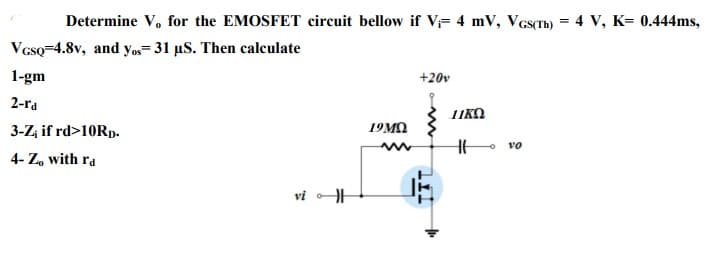 Determine V, for the EMOSFET circuit bellow if V= 4 mV, Vcs(Th) = 4 V, K= 0.444ms,
VGsQ-4.8v, and yo= 31 µS. Then calculate
1-gm
+20v
2-ra
TIKO
3-Z, if rd>10RD.
19MO
vo
4- Z, with ra
vi
