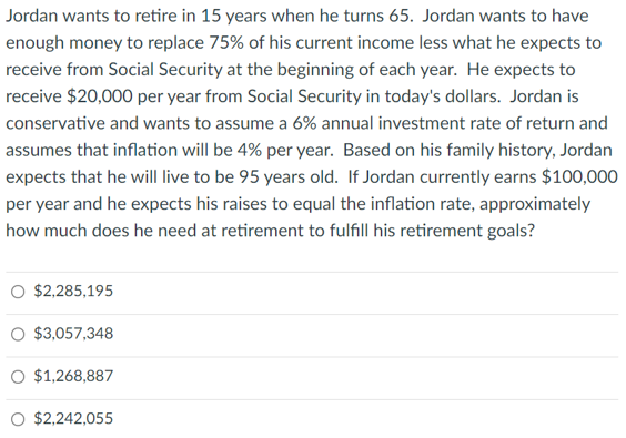 Jordan wants to retire in 15 years when he turns 65. Jordan wants to have
enough money to replace 75% of his current income less what he expects to
receive from Social Security at the beginning of each year. He expects to
receive $20,000 per year from Social Security in today's dollars. Jordan is
conservative and wants to assume a 6% annual investment rate of return and
assumes that inflation will be 4% per year. Based on his family history, Jordan
expects that he will live to be 95 years old. If Jordan currently earns $100,000
per year and he expects his raises to equal the inflation rate, approximately
how much does he need at retirement to fulfill his retirement goals?
$2,285,195
$3,057,348
$1,268,887
$2,242,055