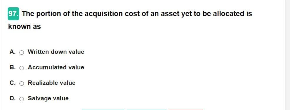 97. The portion of the acquisition cost of an asset yet to be allocated is
known as
A. Written down value
B. Accumulated value
C. O Realizable value
D. O Salvage value