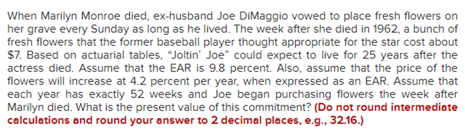 When Marilyn Monroe died, ex-husband Joe DiMaggio vowed to place fresh flowers on
her grave every Sunday as long as he lived. The week after she died in 1962, a bunch of
fresh flowers that the former baseball player thought appropriate for the star cost about
$7. Based on actuarial tables, "Joltin' Joe" could expect to live for 25 years after the
actress died. Assume that the EAR is 9.8 percent. Also, assume that the price of the
flowers will increase at 4.2 percent per year, when expressed as an EAR. Assume that
each year has exactly 52 weeks and Joe began purchasing flowers the week after
Marilyn died. What is the present value of this commitment? (Do not round intermediate
calculations and round your answer to 2 decimal places, e.g., 32.16.)