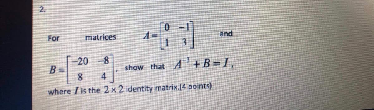2.
For
matrices
1-[13]
show that A³+ B = 1,
-20 -8
B=
4
where I is the 2 x 2 identity matrix.(4 points)
and