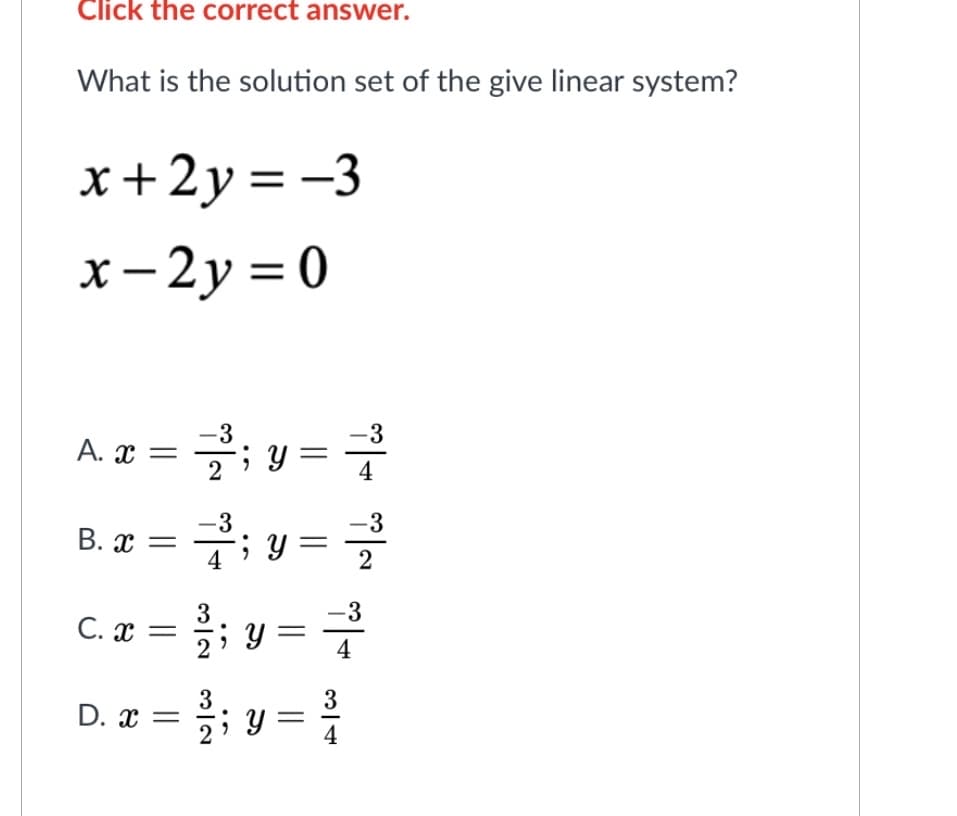 Click the correct answer.
What is the solution set of the give linear system?
x+2y=-3
x-2y = 0
A. x = 2²;y=2
-3
B. x = 2²³;y=
4
C. x =
D. x =
3
3
; y =
-3
4
|
-3
4
3
3
²2/2; y = ³/0
-3
2
|