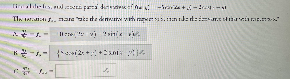 Find all the first and second partial derivatives of f(x, y) = –5 sin(2x + y) – 2 cos(x – y).
The notation fææ means "take the derivative with respect to x, then take the derivative of that with respect to x."
11
Fe
A. = fa =
-10 cos(2x+y) +2 sin(x – y)-
B. = fy =-{5 cos(2x+y)+2 sin(x– y)},
C. = fez =
%3D

