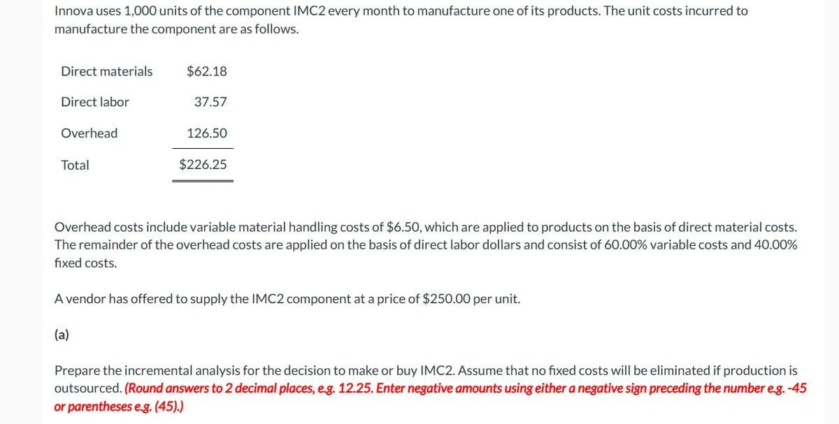 Innova uses 1,000 units of the component IMC2 every month to manufacture one of its products. The unit costs incurred to
manufacture the component are as follows.
Direct materials
$62.18
Direct labor
37.57
126.50
Overhead
Total
$226.25
Overhead costs include variable material handling costs of $6.50, which are applied to products on the basis of direct material costs.
The remainder of the overhead costs are applied on the basis of direct labor dollars and consist of 60.00% variable costs and 40.00%
fixed costs.
A vendor has offered to supply the IMC2 component at a price of $250.00 per unit.
(a)
Prepare the incremental analysis for the decision to make or buy IMC2. Assume that no fixed costs will be eliminated if production is
outsourced. (Round answers to 2 decimal places, e.g. 12.25. Enter negative amounts using either a negative sign preceding the number e.g. -45
or parentheses e.g. (45).)