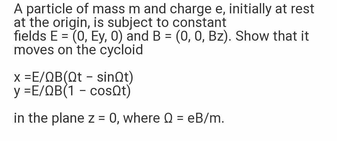A particle of mass m and charge e, initially at rest
at the origin, is subject to constant
fields E = (0, Ey, 0) and B = (0, 0, Bz). Show that it
moves on the cycloid
x -Ε/ΩΒ(Dt-sinQt)
y =E/QB(1 - cosQt)
in the plane z = 0, where Q = eB/m.
%3D
