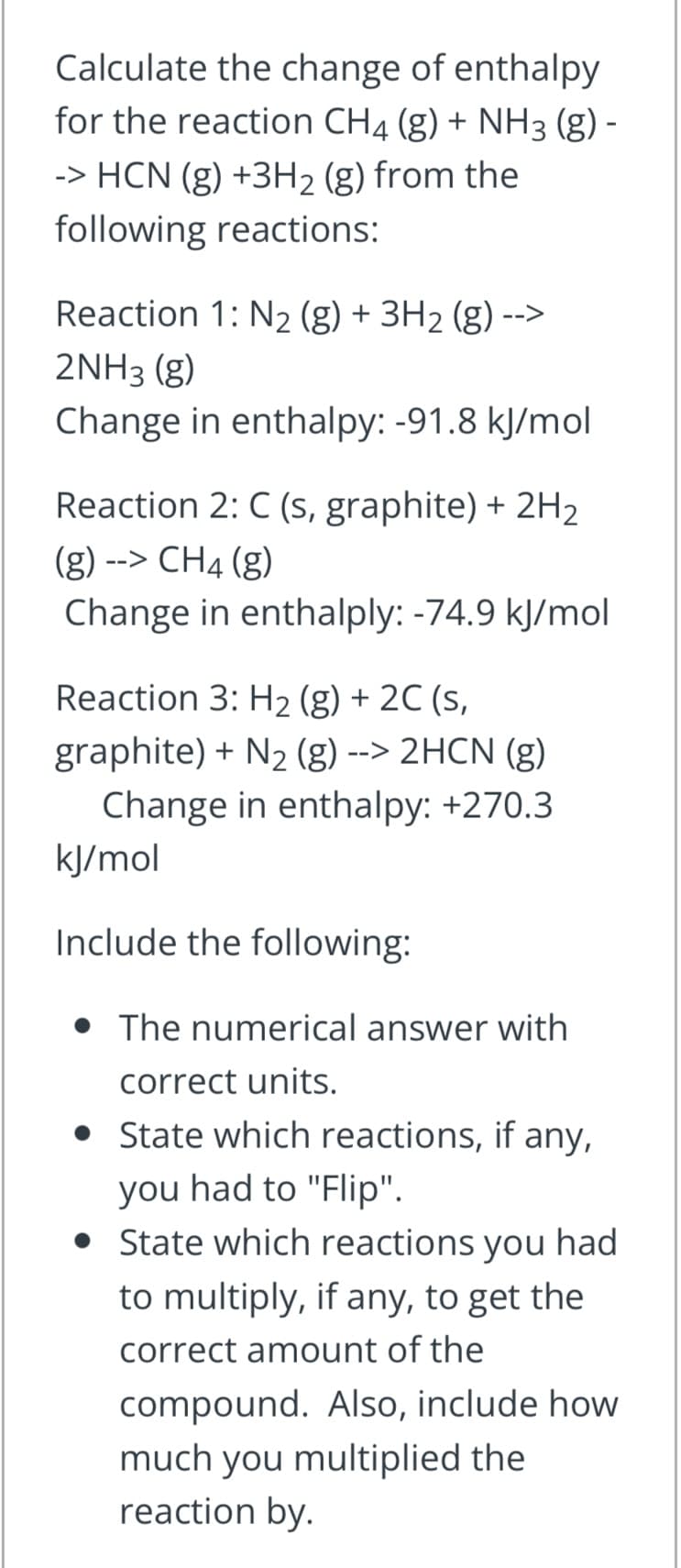 Calculate the change of enthalpy
for the reaction CH4 (g) + NH3 (g) -
-> HCN (g) +3H2 (g) from the
following reactions:
Reaction 1: N2 (g) + 3H2 (g) -->
2NH3 (g)
Change in enthalpy: -91.8 kJ/mol
Reaction 2: C (s, graphite) + 2H2
(g) --> CH4 (g)
Change in enthalply: -74.9 kJ/mol
Reaction 3: H2 (g) + 2C (s,
graphite) + N2 (g) --> 2HCN (g)
Change in enthalpy: +270.3
kJ/mol
Include the following:
The numerical answer with
correct units.
• State which reactions, if any,
you had to "Flip".
• State which reactions you had
to multiply, if any, to get the
correct amount of the
compound. Also, include how
much you multiplied the
reaction by.
