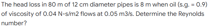 The head loss in 80 m of 12 cm diameter pipes is 8 m when oil (s.g. = 0.9)
of viscosity of 0.04 N-s/m2 flows at 0.05 m3/s. Determine the Reynolds
number?
