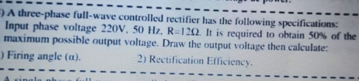 ) A three-phase full-wave controlled rectifier has the following specifications:
Input phase voltage 220V, 50 Hz, R=12Q. It is required to obtain 50% of the
maximum possible output voltage. Draw the output voltage then calculate:
) Firing angle (a).
2) Rectification Efficiency.
ingle