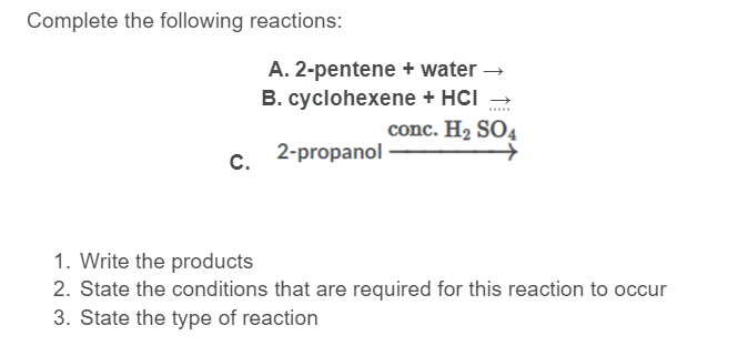 Complete the following reactions:
A. 2-pentene + water →
B. cyclohexene + HCI -
conc. H2 SO4
C.
c. 2-propanol
1. Write the products
2. State the conditions that are required for this reaction to occur
3. State the type of reaction
