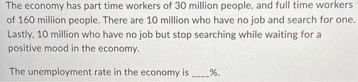 The economy has part time workers of 30 million people, and full time workers
of 160 million people. There are 10 million who have no job and search for one.
Lastly, 10 million who have no job but stop searching while waiting for a
positive mood in the economy.
The unemployment rate in the economy is______%.