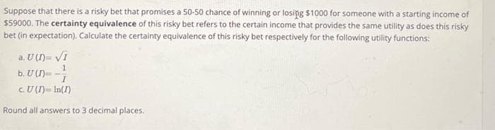 Suppose that there is a risky bet that promises a 50-50 chance of winning or losing $1000 for someone with a starting income of
$59000. The certainty equivalence of this risky bet refers to the certain income that provides the same utility as does this risky
bet (in expectation). Calculate the certainty equivalence of this risky bet respectively for the following utility functions:
a. U (D)= √I
1
b. U (D)=-I
c. U (I) = In(1)
Round all answers to 3 decimal places.