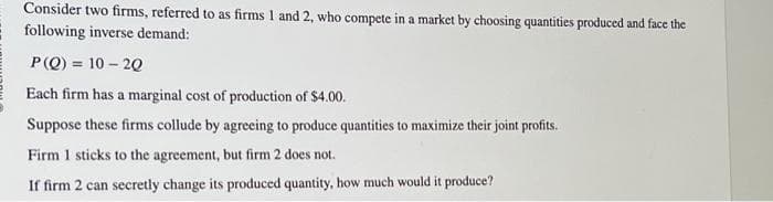 Consider two firms, referred to as firms 1 and 2, who compete in a market by choosing quantities produced and face the
following inverse demand:
P(Q) 10-20
Each firm has a marginal cost of production of $4.00.
Suppose these firms collude by agreeing to produce quantities to maximize their joint profits.
Firm 1 sticks to the agreement, but firm 2 does not.
If firm 2 can secretly change its produced quantity, how much would it produce?
