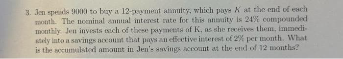 3. Jen spends 9000 to buy a 12-payment annuity, which pays K at the end of each
month. The nominal annual interest rate for this annuity is 24% compounded
monthly. Jen invests each of these payments of K, as she receives them, immedi-
ately into a savings account that pays an effective interest of 2% per month. What
is the accumulated amount in Jen's savings account at the end of 12 months?