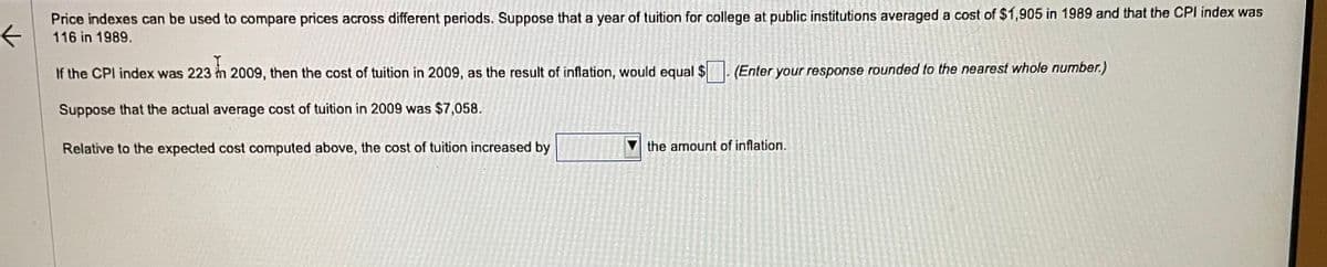 ←
Price indexes can be used to compare prices across different periods. Suppose that a year of tuition for college at public institutions averaged a cost of $1,905 in 1989 and that the CPI index was
116 in 1989.
If the CPI index was 223 in 2009, then the cost of tuition in 2009, as the result of inflation, would equal $
Suppose that the actual average cost of tuition in 2009 was $7,058.
Relative to the expected cost computed above, the cost of tuition increased by
(Enter your response rounded to the nearest whole number.)
the amount of inflation.