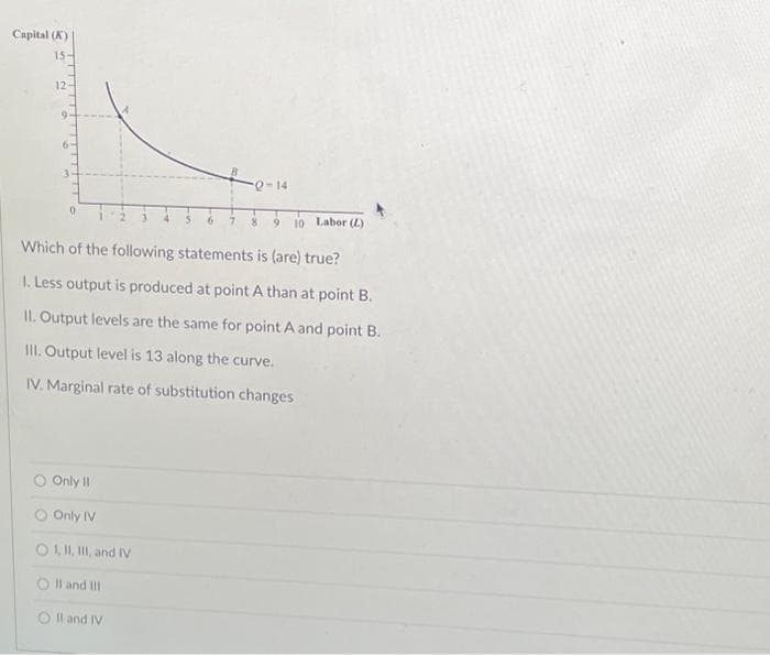 Capital (K)
15-
12-
7 8 9 10 Labor (L)
Which of the following statements is (are) true?
1. Less output is produced at point A than at point B.
II. Output levels are the same for point A and point B.
III. Output level is 13 along the curve.
IV. Marginal rate of substitution changes
0
Only 11
Only IV
O I, II, III, and IV
O II and III
O II and IV