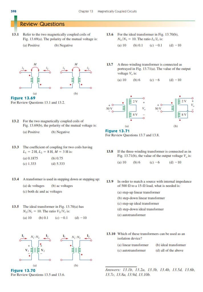 598
Chapter 13 Magnetically Coupled Circuits
Review Questions
13.1 Refer to the two magnetically coupled coils of
Fig. 13.69(a). The polarity of the mutual voltage is:
13.6 For the ideal transformer in Fig. 13.70(b),
Na/N, = 10. The ratio I/1, is:
(a) Positive
(b) Negative
(a) 10 (b) 0.1 (c) -0.1 (d) – 10
13.7 A three-winding transformer is connected as
portrayed in Fig. 13.71(a). The value of the output
voltage V, is:
M
M
(a) 10 (b) 6
(c) -6
(d) - 10
(a)
(b)
Figure 13.69
For Review Questions 13.1 and 13.2.
E2 V
2V
50 V
50 V
8 V
E8 V
13.2 For the two magnetically coupled coils of
Fig. 13.69(b), the polarity of the mutual voltage is:
(a)
(b)
Figure 13.71
For Review Questions 13.7 and 13.8.
(a) Positive
(b) Negative
13.3 The coefficient of coupling for two coils having
L = 2 H, L2 = 8 H, M = 3 H is:
:
13.8 If the three-winding transformer is connected as in
Fig. 13.71(b), the value of the output voltage V, is:
(a) 0.1875
(b) 0.75
(c) 1.333
(d) 5.333
(a) 10 (b) 6
(c) -6
(d) - 10
13.4 A transformer is used in stepping down or stepping up:
13.9 In order to match a source with intermal impedance
of 500 N to a 15-N load, what is needed is:
(a) de voltages (b) ac voltages
(c) both de and ac voltages
(a) step-up linear transformer
(b) step-down linear transformer
(c) step-up ideal transformer
13.5 The ideal transformer in Fig. 13.70(a) has
N2/N = 10. The ratio V2/V, is:
(d) step-down ideal transformer
(e) autotransformer
(a) 10 (b) 0.1 (c) -0.1
(d) – 10
13.10 Which of these transformers can be used as an
N:N2
N:N
isolation device?
(a) linear transformer (b) ideal transformer
(c) autotransformer
(d) all of the above
(a)
(b)
Answers: 13.1b, 13.2a, 13.3b, 13.4b, 13.5d, 13.6b,
Figure 13.70
For Review Questions 13.5 and 13.6.
13.7c, 13.8a, 13.9d, 13,10b.
