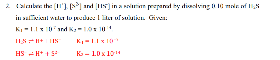 2. Calculate the [H*], [S²] and [HS'] in a solution prepared by dissolving 0.10 mole of H2S
in sufficient water to produce 1 liter of solution. Given:
K1 = 1.1 x 10-7 and K2 = 1.0 x 10-14.
H2S = H++ HS-
K1 = 1.1 x 10-7
HS¯2 H+ + S²-
K2 = 1.0 x 10-14
