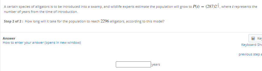 A certain species of alligators is to be introduced into a swamp, and wildlife experts estimate the population will grow to P(t) = (287)2i, where t represents the
number of years from the time of introduction.
Step 2 of 2: How long will it take for the population to reach 2296 alligators, according to this model?
Answer
Ke
How to enter your answer (opens in new window)
Keyboard Sho
previous step a
years
