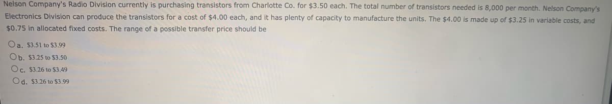 Nelson Company's Radio Division currently is purchasing transistors from Charlotte Co. for $3.50 each. The total number of transistors needed is 8,000 per month. Nelson Company's
Electronics Division can produce the transistors for a cost of $4.00 each, and it has plenty of capacity to manufacture the units. The $4.00 is made up of $3.25 in variable costs, and
$0.75 in allocated fixed costs. The range of a possible transfer price should be
Oa. $3.51 to $3.99
Ob. $3.25 to $3.50
Oc. $3.26 to $3.49
Od. $3.26 to $3.99