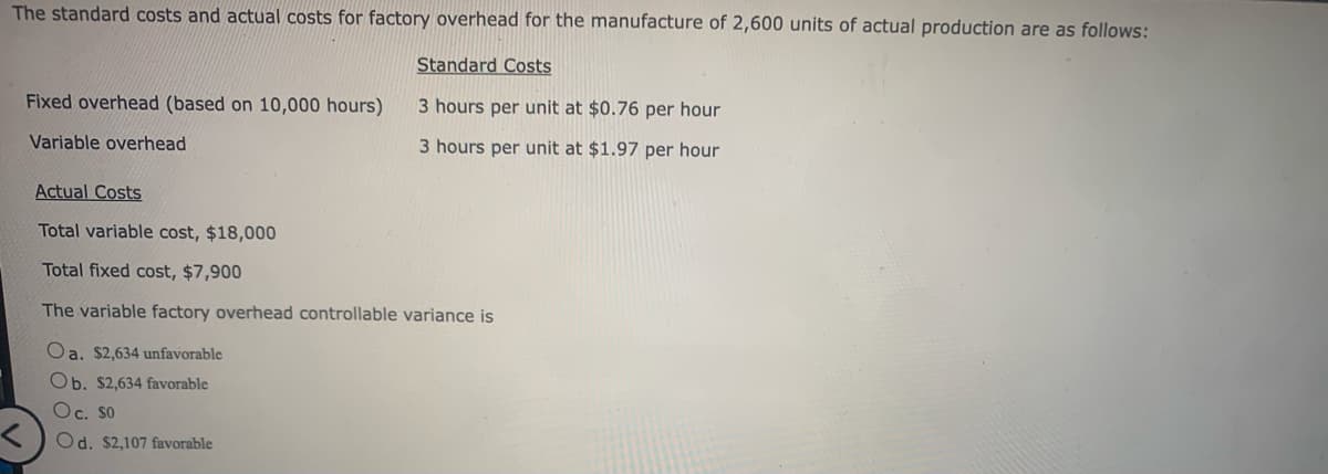 The standard costs and actual costs for factory overhead for the manufacture of 2,600 units of actual production are as follows:
Standard Costs
3 hours per unit at $0.76 per hour
3 hours per unit at $1.97 per hour
Fixed overhead (based on 10,000 hours)
Variable overhead
Actual Costs
Total variable cost, $18,000
Total fixed cost, $7,900
The variable factory overhead controllable variance is
Oa. $2,634 unfavorable
Ob. $2,634 favorable
Oc. SO
Od. $2,107 favorable