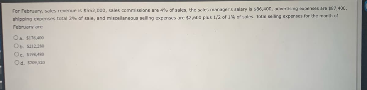 For February, sales revenue is $552,000, sales commissions are 4% of sales, the sales manager's salary is $86,400, advertising expenses are $87,400,
shipping expenses total 2% of sale, and miscellaneous selling expenses are $2,600 plus 1/2 of 1% of sales. Total selling expenses for the month of
February are
Oa. $176,400
Ob. $212,280
Oc. $198,480
Od. $209,520