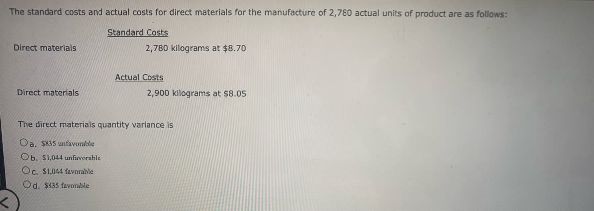 The standard costs and actual costs for direct materials for the manufacture of 2,780 actual units of product are as follows:
Standard Costs
Direct materials
Direct materials
2,780 kilograms at $8.70
Actual Costs
2,900 kilograms at $8.05
The direct materials quantity variance is
Oa. $835 unfavorable
Ob. $1,044 unfavorable
Oc. $1,044 favorable
Od. $835 favorable