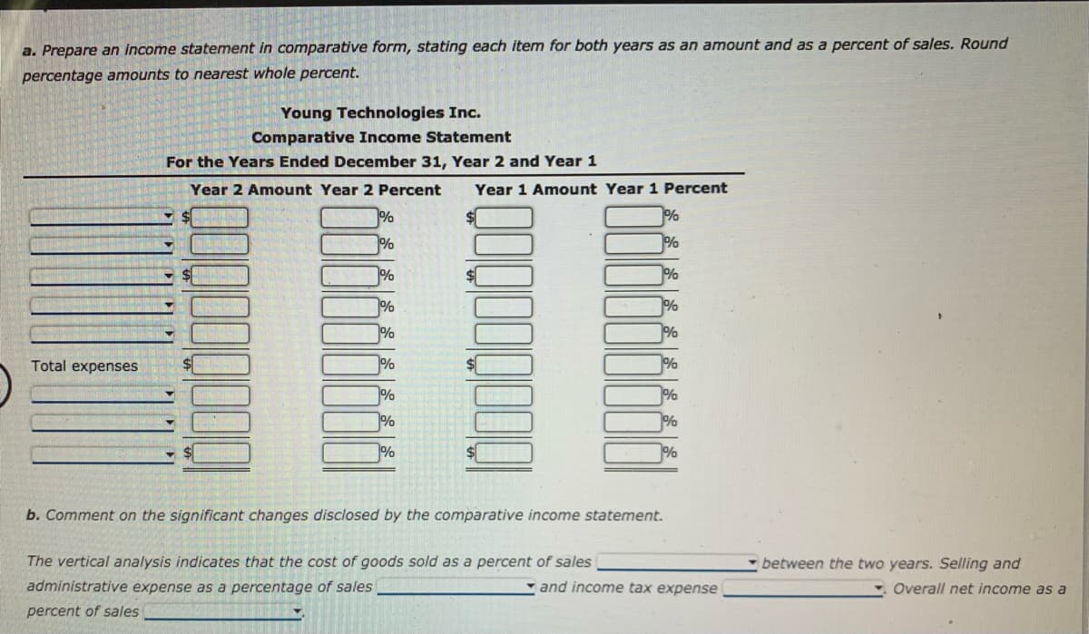 a. Prepare an income statement in comparative form, stating each item for both years as an amount and as a percent of sales. Round
percentage amounts to nearest whole percent.
Total expenses
Young Technologies Inc.
Comparative Income Statement
For the Years Ended December 31, Year 2 and Year 1
Year 2 Amount Year 2 Percent Year 1 Amount Year 1 Percent
17
W
%
%
1%
%
%
%
%
%
%
%
%
%
%
%
%
The vertical analysis indicates that the cost of goods sold as a percent of sales
administrative expense as a percentage of sales
percent of sales
1%
%
b. Comment on the significant changes disclosed by the comparative income statement.
and income tax expense
between the two years. Selling and
Overall net income as a