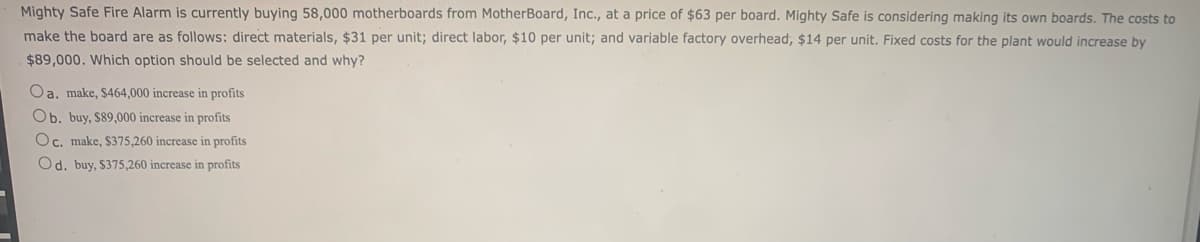 Mighty Safe Fire Alarm is currently buying 58,000 motherboards from MotherBoard, Inc., at a price of $63 per board. Mighty Safe is considering making its own boards. The costs to
make the board are as follows: direct materials, $31 per unit; direct labor, $10 per unit; and variable factory overhead, $14 per unit. Fixed costs for the plant would increase by
$89,000. Which option should be selected and why?
Oa. make, $464,000 increase in profits
Ob. buy, $89,000 increase in profits
Oc. make, $375,260 increase in profits
Od. buy, $375,260 increase in profits