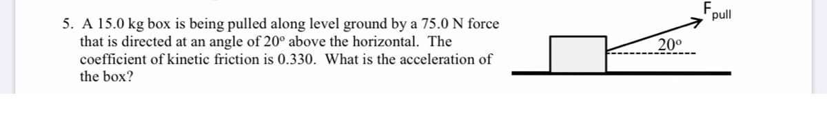 F,
pull
5. A 15.0 kg box is being pulled along level ground by a 75.0 N force
that is directed at an angle of 20° above the horizontal. The
coefficient of kinetic friction is 0.330. What is the acceleration of
20°
the box?
