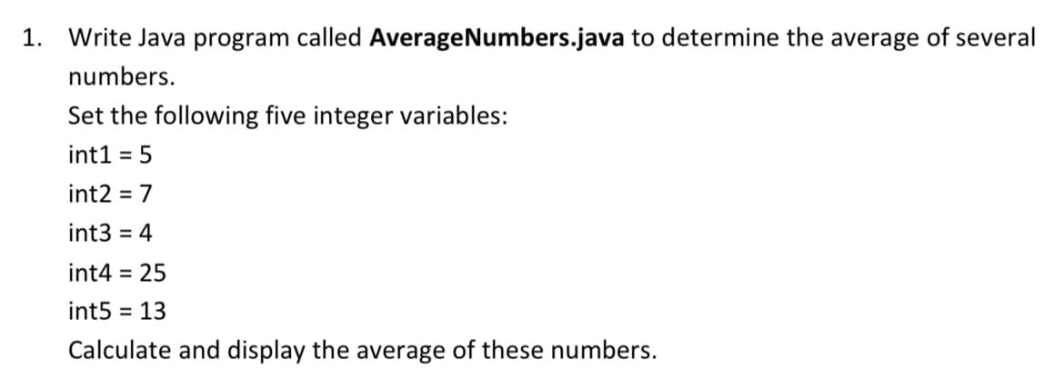 1. Write Java program called AverageNumbers.java to determine the average of several
numbers.
Set the following five integer variables:
int1 = 5
int2 = 7
int3 = 4
int4 = 25
int5 = 13
Calculate and display the average of these numbers.