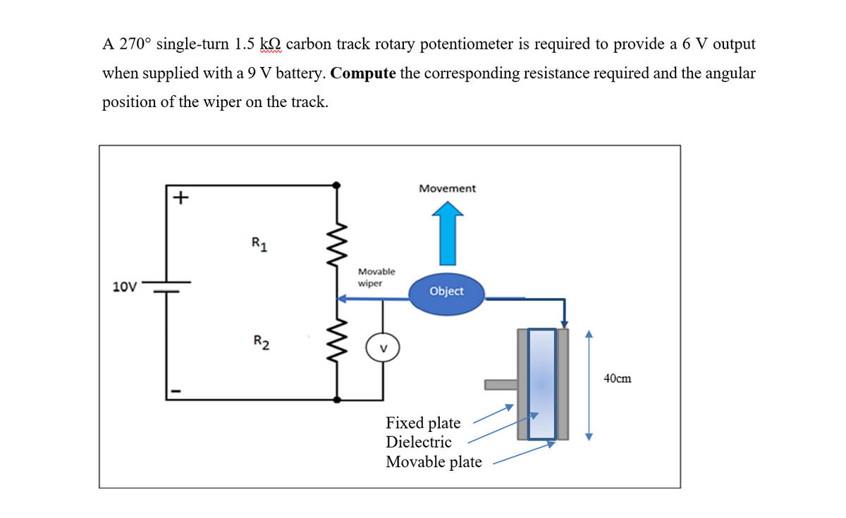 A 270° single-turn 1.5 kỵ carbon track rotary potentiometer is required to provide a 6 V output
when supplied with a 9 V battery. Compute the corresponding resistance required and the angular
position of the wiper on the track.
10V
R₁
R2
M
Movable
wiper
Movement
↑
Object
Fixed plate
Dielectric
Movable plate
✔
40cm